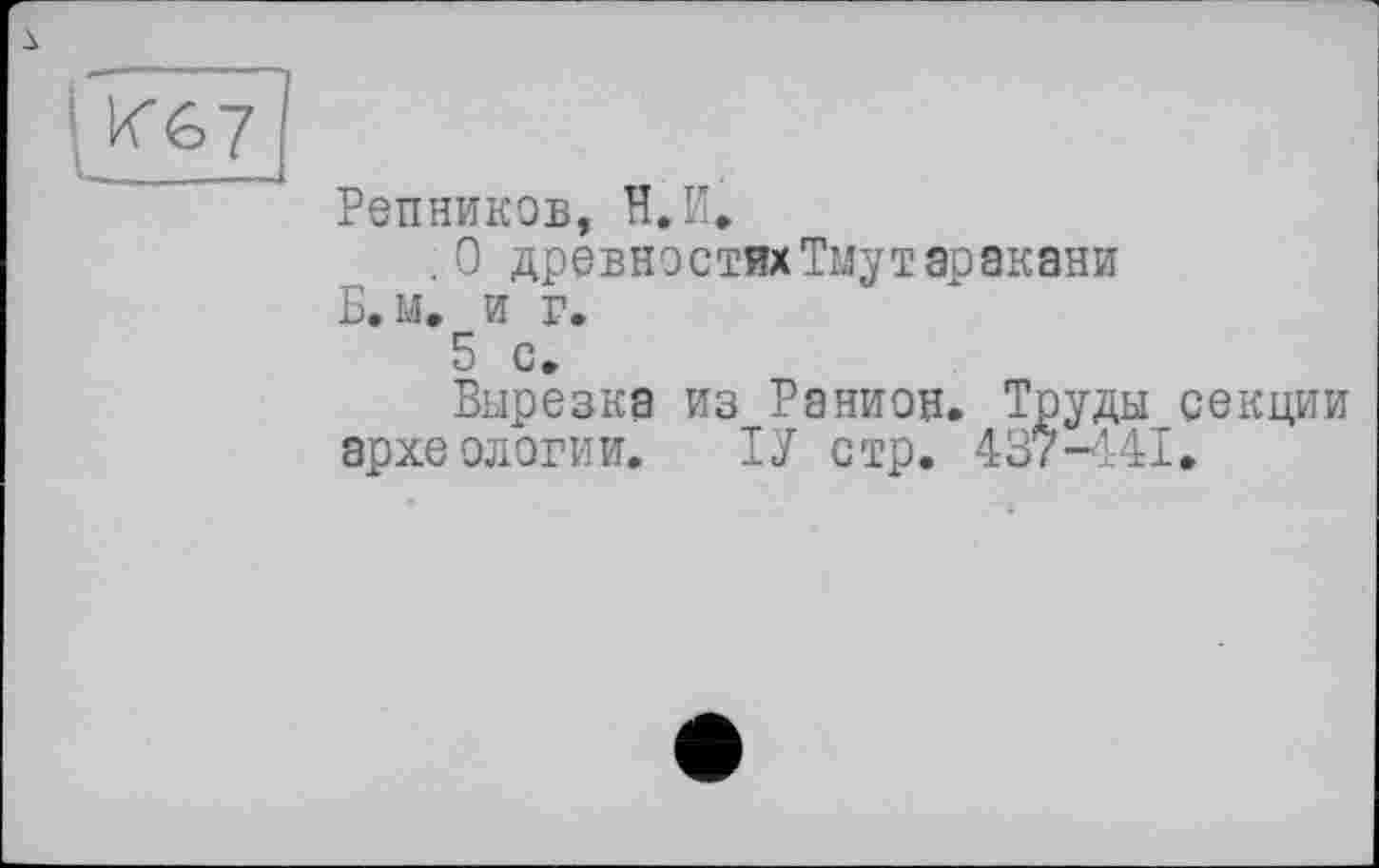 ﻿I К67
Репников, H.И,
.0 древностях Тмутаракани
Б.м. и г.
5 с.
Вырезка из Ранион. Труды секции археологии. ТУ стр. 437-441»